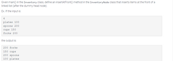 Given main() in the Inventory class, define an insertAtFront() method in the InventoryNode class that inserts items at the front of a
linked list (after the dummy head node).
Ex. If the input is:
4
plates 100
spoons 200
cups 150
forks 200
the output is:
200 forks
150 cups
200 spoons
100 plates