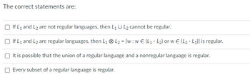 The correct statements are:
If L₁ and L2 are not regular languages, then L₁ U L₂ cannot be regular.
If L₁ and L₂ are regular languages, then L₁ L₂ = {w: w€ (L₁-L₂) or w€ (L₂-L₁)} is regular.
It is possible that the union of a regular language and a nonregular language is regular.
Every subset of a regular language is regular.