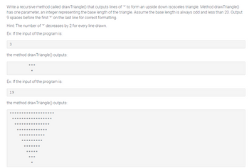 Write a recursive method called draw Triangle() that outputs lines of '*' to form an upside down isosceles triangle. Method draw Triangle()
has one parameter, an integer representing the base length of the triangle. Assume the base length is always odd and less than 20. Output
9 spaces before the first *' on the last line for correct formatting.
Hint: The number of '** decreases by 2 for every line drawn.
Ex: If the input of the program is:
3
the method draw Triangle() outputs:
***
Ex: If the input of the program is:
19
the method drawTriangle() outputs: