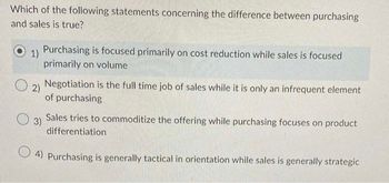 Which of the following statements concerning the difference between purchasing
and sales is true?
1)
Purchasing is focused primarily on cost reduction while sales is focused
primarily on volume
2)
Negotiation is the full time job of sales while it is only an infrequent element
of purchasing
3)
Sales tries to commoditize the offering while purchasing focuses on product
differentiation
4) Purchasing is generally tactical in orientation while sales is generally strategic