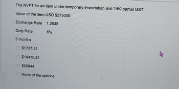 The NVFT for an item under temporary importation and 1/60 partial GST
Value of the item USD $275000
Exchange Rate
1.2635
Duty Rate
6 months
6%
$1737.31
$18415.51
$20844
None of the options