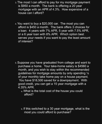 3. The most I can afford to pay for my mortgage payment
is $950 a month. The bank is offering a 20 year
mortgage with an APR of 4.3%. How expensive of a
house can I afford?
4. You want to buy a $20,000 car. The most you can
afford is $450 a month. The bank offers 3 choices for
a loan: 4 years with 7% APR, 5 year with 7.5% APR,
or a 6 year loan with 8% APR. Which option best
serves your needs if you want to pay the least amount
of interest?
5. Suppose you have graduated from college and want to
purchase a home. Your take-home salary is $4560 a
month, and you wish to stay within the recommended
guidelines for mortgage amounts by only spending %
of your monthly take home pay on a house payment.
You have $18,500 saved for a downpayment. With
good credit, you can get a 15 year mortgage with a
4.35% APR.
a. What is the total cost of the house you could
afford?
b. If this switched to a 30 year mortgage, what is the
most you could afford to purchase?