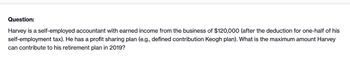 Question:
Harvey is a self-employed accountant with earned income from the business of $120,000 (after the deduction for one-half of his
self-employment tax). He has a profit sharing plan (e.g., defined contribution Keogh plan). What is the maximum amount Harvey
can contribute to his retirement plan in 2019?