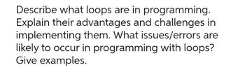 Describe what loops are in programming.
Explain their advantages and challenges in
implementing them. What issues/errors are
likely to occur in programming with loops?
Give examples.