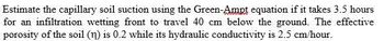 Estimate the capillary soil suction using the Green-Ampt equation if it takes 3.5 hours
for an infiltration wetting front to travel 40 cm below the ground. The effective
porosity of the soil (n) is 0.2 while its hydraulic conductivity is 2.5 cm/hour.