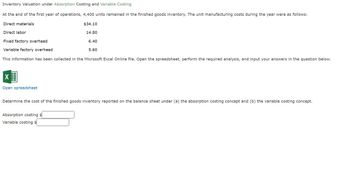 Inventory Valuation under Absorption Costing and Variable Costing
At the end of the first year of operations, 4,400 units remained in the finished goods inventory. The unit manufacturing costs during the year were as follows:
Direct materials
Direct labor
Fixed factory overhead
$34.10
Variable factory overhead
14.80
6.40
5.60
This information has been collected in the Microsoft Excel Online file. Open the spreadsheet, perform the required analysis, and input your answers in the question below.
☑
Open spreadsheet
Determine the cost of the finished goods inventory reported on the balance sheet under (a) the absorption costing concept and (b) the variable costing concept.
Absorption costing $
Variable costing s