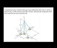 A transmission tower is held by three guy wires anchored by bolts at B, C, and D, as
shown in Fig. 5. If the tension in wire AB is 525 Ibs., determine the components of the
force exerted by the wire on the bolt at B.
100 ft
D 20 ft
25 ft
74 ft
20 ft
60 ft
18 ft
