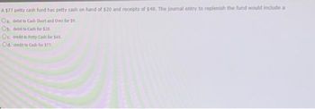 A $77 petty cash fund has petty cash on hand of $20 and receipts of $48. The journal entry to replenish the fund would include a
Oa, debit to Cash Short and Over for $9.
Ob. debit to Cash for $20,
Oc. credit to Petty Cash for $48.
Od. credit to Cash for $77.