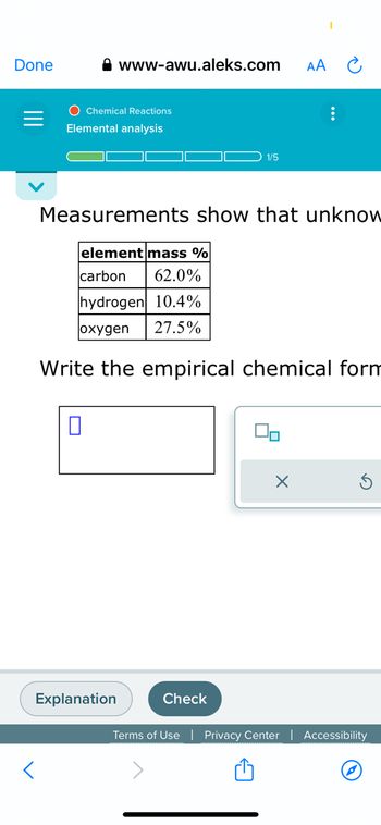 The webpage from https://www.awu.aleks.com features an educational tool on chemical reactions focusing on elemental analysis. The page displays progress labeled as "1/5" steps toward completing a task.

### Elemental Analysis
#### Measurements show that unknown substance consists of:

| Element   | Mass % |
|-----------|--------|
| Carbon    | 62.0%  |
| Hydrogen  | 10.4%  |
| Oxygen    | 27.5%  |

Below the table, a prompt asks:

"Write the empirical chemical formula."

**Input Box**: There is a blank input box provided for user input, along with options to submit or reset the response.

At the bottom, functional buttons are labeled "Explanation" and "Check" to assist users in verifying or understanding their answers.

**Note**: Empirical formulas represent the simplest whole-number ratio of elements in a compound, derived from the given percentage composition.