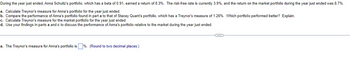 During the year just ended, Anna Schultz's portfolio, which has a beta of 0.91, earned a return of 8.3%. The risk-free rate is currently 3.9%, and the return on the market portfolio during the year just ended was 8.7%.
a. Calculate Treynor's measure for Anna's portfolio for the year just ended.
b. Compare the performance of Anna's portfolio found in part a to that of Stacey Quant's portfolio, which has a Treynor's measure of 1.26%. Which portfolio performed better? Explain.
c. Calculate Treynor's measure for the market portfolio for the year just ended.
d. Use your findings in parts a and c to discuss the performance of Anna's portfolio relative to the market during the year just ended.
a. The Treynor's measure for Anna's portfolio is %. (Round to two decimal places.)