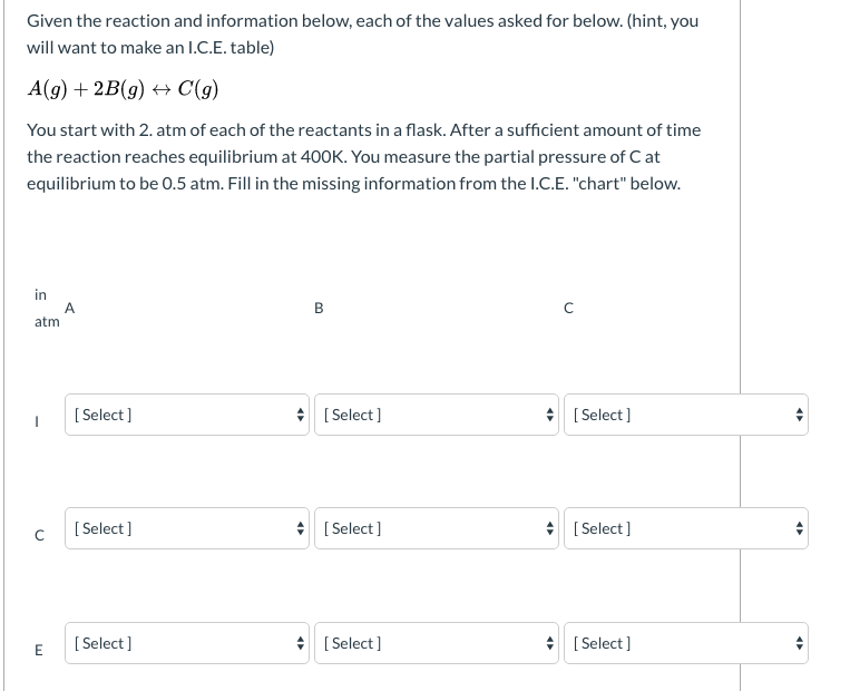 Given the reaction and information below, each of the values asked for below. (hint, you
will want to make an I.C.E. table)
A(g) + 2B(g) + C(g)
You start with 2. atm of each of the reactants in a flask. After a sufficient amount of time
the reaction reaches equilibrium at 400K. You measure the partial pressure of C at
equilibrium to be 0.5 atm. Fill in the missing information from the I.C.E. "chart" below.
in
A.
atm
[ Select ]
* [ Select]
* [ Select ]
[ Select ]
* [ Select]
* [ Select]
E
[ Select ]
* [ Select ]
* [ Select ]
