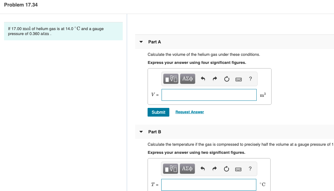 Problem 17.34
If 17.00 mol of helium gas is at 14.0 °C and a gauge
pressure of 0.360 atm.
Part A
Calculate the volume of the helium gas under these conditions.
Express your answer using four significant figures.
Πνα ΑΣφ
Submit
Request Answer
Part B
Calculate the temperature if the gas is compressed to precisely half the volume at a gauge pressure of 1
Express your answer using two significant figures.
Eν ΑΣφ
°C
