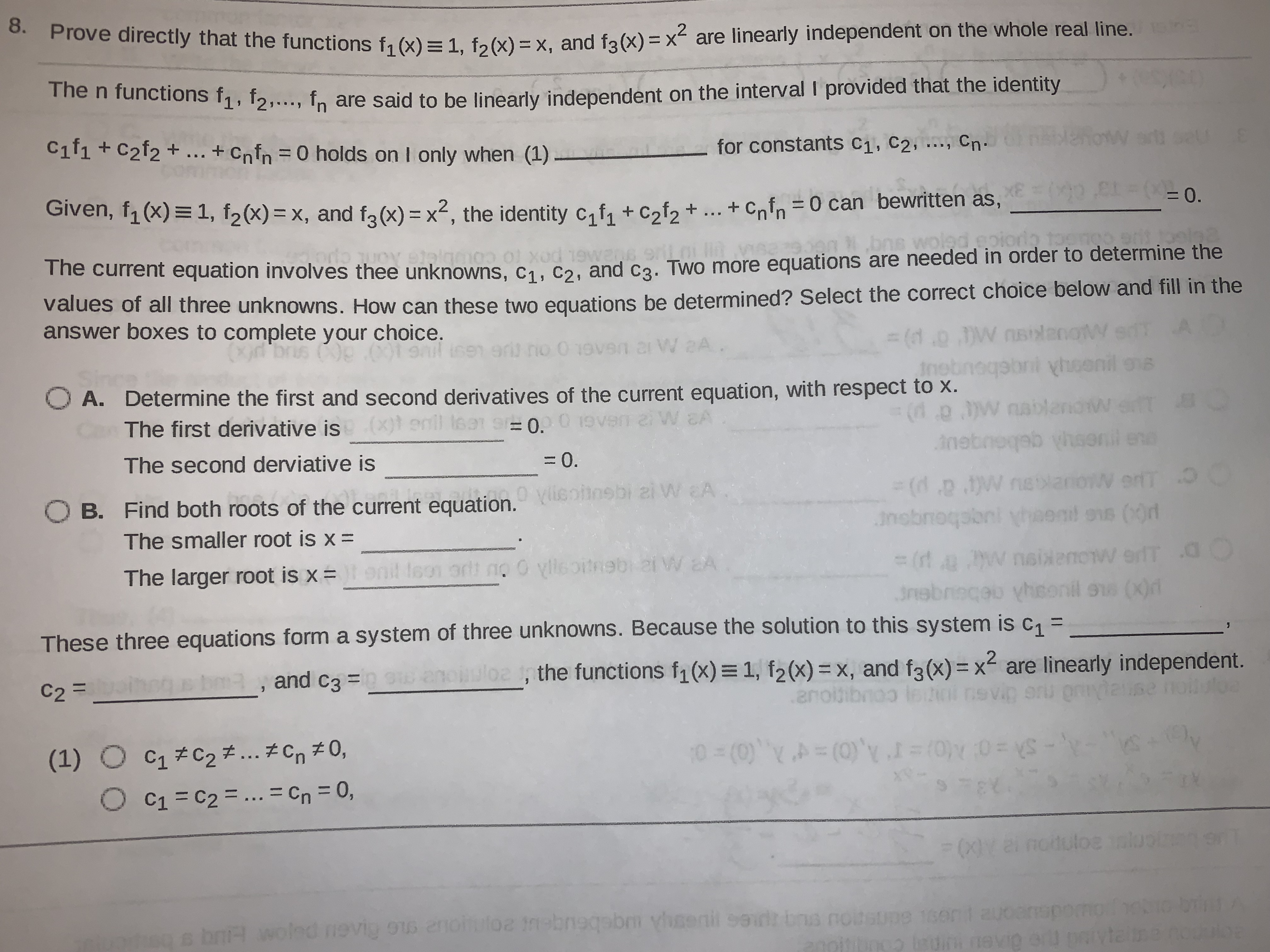 hove directly that the functions f1 (x) =1. fa(x) = x, and f2(x) = x2 are linearly independent on the whole real line. n
me n functions f1, f2,..., fn are said to be linearly independent on the interval I provided that the identity
Cif1 + C2f2 + .. + Cnfn =0 holds on I only when (1) -
W art
for constants C1, C2, .., Cn•
Given, f1 (x) = 1, f2(x) = x, and fa(x) = x², the identity c, f, + c,f, + ... as,
+ Cnfn =0 can bewritten
(0 CL= (-0.
The current equation involves thee unknowns, c1. cɔ. and ca. Two more equations are needed in order to determine the
Values of all three unknowns. How can these two equations be determined? Select the correct choice below and fill in the
answer boxes to complete your choice.
%3(1.0.JW nsilanoW
Insbneqabni yhoenil ons
r W aA
O A. Determine the first and second derivatives of the current equation, with respect to x.
The first derivative is (x)s
(d.p.w nablandw eT B
nebnoqab hsonil en
enll isat s 0.0
gebou
3(d.p .W nelaniow erfT O
The second derviative is
= 0.
O B. Find both roots of the current equation.
Vlieofinsbi zi W A
W erT O
The smaller root is x =
nobnoqabni yheend
ons (0r
3 (rt a w nsixenow erfT a0
3nebreceu yheonil ss (X)r
The larger root is x =
orlt no 0 ylleoitnebi 2i W EA
These three equations form a system of three unknowns. Because the solution to this system is c, =
C2 = _
bma, and c3 =
,
the functions f1 (x) = 1, f2(x)= x, and f3(x) = x2 are linearly independent.
(1) ○ C1#C2チ そCn#0,
C1 = C2 = ... = Cn = 0,
-Sh =0 M0)=rA,(0)=4 A (0)= 0
%3D
0s bnH vwoled nevig ou enohutoz tnebneqabm ylsenil sedt bna notsupe 1sen
ebeugeu 20
oin uin nevig er paivteina nouloe
