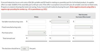 Concord Industries incurs unit costs of $6 ($4 variable and $2 fixed) in making an assembly part for its finished product. A supplier
offers to make 18,800 of the assembly part at $5 per unit. If the offer is accepted, Concord will save all variable costs but no fixed costs.
Prepare an analysis showing the total cost saving, if any, Concord will realize by buying the part. (Enter negative amounts using either a
negative sign preceding the number e.g. -45 or parentheses e.g. (45).)
Variable manufacturing costs $
Fixed manufacturing costs
Purchase price
Total annual cost
The decision should be to make
$
Make
the part.
0
+A
$
tA
Buy
0
Net Income
Increase (Decrease)
0