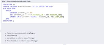 What's wrong with the logic applied to this trigger?
DELIMITER $$
CREATE TRIGGER CreateAccount AFTER INSERT ON User
FOR EACH ROW
BEGIN
END
DECLARE account_id INT;
SET account_id = (old.account_id + new.account_id);
INSERT INTO Account VALUES (account_id, new.user_id);
DELIMITER;
a. We cannot create create accounts using Triggers.
b. Nothing is wrong
c. User attributes are out of the scope of the trigger
d. Account's attributes are out of the scope of the trigger