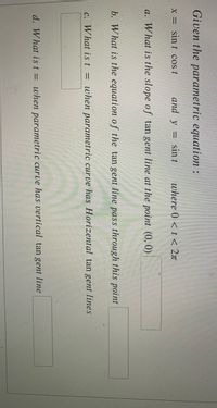 Given the parametric equation :
X = sin t cos t
and y =
sin t
where 0 < t < 2x
a. What is the slope of tan gent line at the point (0, 0)
b. What is the equation of the tan gent line pass through this point
c. What is t = when parametric curve has Horizental tan gent lines
d. What ist = when parametric curve has vertical tan gent line
