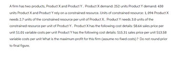 A firm has two products, Product X and Product Y. Product X demand: 252 units Product Y demand: 430
units Product X and Product Y rely on a constrained resource. Units of constrained resource: 1,094 Product X
needs 2.7 units of the constrained resource per unit of Product X. Product Y needs 3.0 units of the
constrained resource per unit of Product Y. Product X has the following cost details: $8.64 sales price per
unit $1.01 variable costs per unit Product Y has the following cost details: $15.31 sales price per unit $13.58
variable costs per unit What is the maximum profit for this firm (assume no fixed costs)? Do not round prior
to final figure.