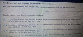 Describe type I and type Il errors for a hypothesis test of the indicated claim.
A furniture store claims that no more than 60% of its new customers will return to buy their next piece of furniture
Describe the type 1 error Choose the correct answer below.
A. Atypel error will occur when the actual proportion of new customers who return to buy their next piece of furniture is
no more than 0.60, but you reject Ho p ≤ 0.60
OB. A type l error will occur when the actual proportion of new customers who return to buy their next piece of furniture is
at least 0.60, but you reject H, p²060
um to buy their next piece of furniture is
C. A type lerror will occur when the actual proportion of new customers who
at least 0.60 but you fail to reject H, p ² 0 60
D. A type l error will occur when the actual proportion of new customers who return to buy their next piece of furniture is