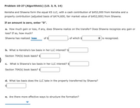 Problem 10-27 (Algorithmic) (LO. 3, 9, 14)
Kenisha and Shawna form the equal KS LLC, with a cash contribution of $452,000 from Kenisha and a
property contribution (adjusted basis of $474,600, fair market value of $452,000) from Shawna.
If an amount is zero, enter "0".
a. How much gain or loss, if any, does Shawna realize on the transfer? Does Shawna recognize any gain or
loss? If so, how much?
Shawna has realized loss
of $
of which $
O is recognized.
b. What is Kenisha's tax basis in her LLC interest? $
Section 704(b) book basis? $
C.
What is Shawna's tax basis in her LLC interest? $
Section 704(b) book basis? $
d. What tax basis does the LLC take in the property transferred by Shawna?
e. Are there more effective ways to structure the formation?
