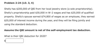 Problem 2-24 (LO. 3, 4)
Shelly has $200,000 of QBI from her local jewelry store (a sole proprietorship).
Shelly's proprietorship paid $30,000 in W-2 wages and has $20,000 of qualified
property. Shelly's spouse earned $74,800 of wages as an employee, they earned
$20,000 of interest income during the year, and they will be filing jointly and
using the standard deduction.
Assume the QBI amount is net of the self-employment tax deduction.
What is their QBI deduction for 2020?
