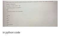 Which value can be entered to cause the following code segment to display the message: That number is acceptable.
number = int(input("))
if number > 10 and number < 100;
print('That number is acceptable.')
else:
print('That number is not acceptable.')
O 100
O 10
O 99
All of these
