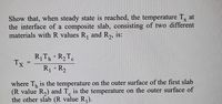 Show that, when steady state is reached, the temperature T, at
the interface of a composite slab, consisting of two different
materials with R values R, and R,, is:
RTh +R2T.
Tx
R +R2
where T, is the temperature on the outer surface of the first slab
(R value R,) and T, is the temperature on the outer surface of
the other slab (R value R).
