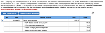 BMX Company has one employee. FICA Social Security taxes are withheld in the amount of $316.20. FICA Medicare taxes are withheld
in the amount of $73.95. Federal unemployment taxes are $30.60 and State unemployment taxes are $275.40 for this pay period.
Medical Insurance of $242.25 is withheld as requested by the employee and federal income taxes are $607.05. Use this information
to record below the journal entry for the employer's payroll tax expense for this first pay period of the year in January.
Note: Round your answers to 2 decimal places.
View transaction list View journal entry worksheet
No
1
Date
January 31
General Journal
Payroll taxes expense
FICA-Social security taxes payable
FICA-Medicare taxes payable
Federal unemployment taxes payable
State unemployment taxes payable
Debit
696.15
Credit
316.20
73.95
30.60
275.40