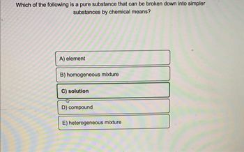 Which of the following is a pure substance that can be broken down into simpler
substances by chemical means?
A) element
B) homogeneous mixture
C) solution
D) compound
E) heterogeneous mixture