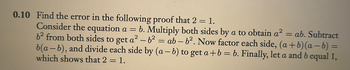 0.10 Find the error in the following proof that 2 = 1.
Consider the equation a = b. Multiply both sides by a to obtain a² = ab. Subtract
6² from both sides to get a² - b² = ab-b². Now factor each side, (a+b)(a−b) =
b(a - b), and divide each side by (a-b) to get a+b= b. Finally, let a and bequal 1,
which shows that 2 = 1.