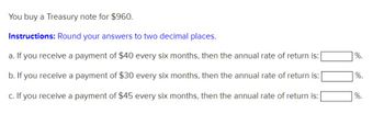 You buy a Treasury note for $960.
Instructions: Round your answers to two decimal places.
a. If you receive a payment of $40 every six months, then the annual rate of return is:
b. If you receive a payment of $30 every six months, then the annual rate of return is:
c. If you receive a payment of $45 every six months, then the annual rate of return is:
%.
%.
%.