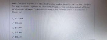 Wyatt Company acquired 35% interest in the voting stock of Staples Inc. for $550,000. During the
first year, Staples Inc. reported net income of $200,000 and paid cash dividends totaling $50,000.
What amount will Wyatt Company report on its income statement related to its investment in
Staples Inc?
O $200,000
O $50,000
O $70,000
O $17,500
O$52,500