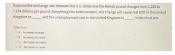 Suppose the exchange rate between the U.S. dollar and the British pound changes from 1.226 to
1.234 dollars per pound. Everything else held constant, this change will cause real GDP in the United
Kingdom to and the unemployment rate in the United Kingdom to in the short run.
Select one
OA increase; increase
OB. increase; decrease
OC. decrease; decrease
OD. decrease; increase