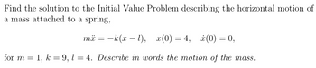 Find the solution to the Initial Value Problem describing the horizontal motion of
a mass attached to a spring,
mx = -k(x - 1), x(0)=4, x(0) = 0,
for m 1, k = 9, 14. Describe in words the motion of the mass.