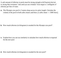 A safe amount of chlorine in pools must be strong enough to kill bacteria but not
so strong that swimmers' skin and eyes are irritated. Your target is 1 milligram of
chlorine per liter of water.
a. The Olympic-size pool is 3 meters deep across its entire length. Calculate the
volume of the pool in both cubic meters and liters (1 cubic meter = 1000 liters).
b. How much chlorine (in kilograms) is needed for the Olympic-size pool?
c. Explain how you can use similarity to calculate how much chlorine is required
for the new pool.
d. How much chlorine (in kilograms) is needed for the new pool?
