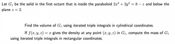 Let G₁ be the solid in the first octant that is inside the paraboloid 2x² + 2y² = 8z and below the
plane z = 2.
Find the volume of G₁ using iterated triple integrals in cylindrical coordinates.
If f(x, y, z) = x gives the density at any point (x, y, z) in G₁, compute the mass of G₁
using iterated triple integrals in rectangular coordinates.