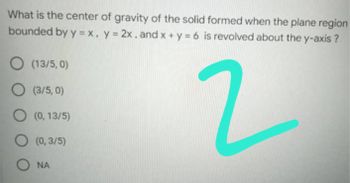 What is the center of gravity of the solid formed when the plane region
bounded by y = x, y = 2x, and x + y = 6 is revolved about the y-axis?
O (13/5,0)
O (3/5,0)
2
O (0,13/5)
O
(0,3/5)
O NA