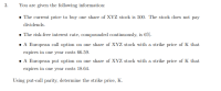 ### Option Pricing and Put-Call Parity

#### Given Information:
1. **Stock Price:**
   - The current price to buy one share of XYZ stock is $500. The stock does not pay dividends.

2. **Interest Rate:**
   - The risk-free interest rate, compounded continuously, is 6%.

3. **European Call Option:**
   - A European call option on one share of XYZ stock with a strike price of \( K \) that expires in one year costs $66.59.

4. **European Put Option:**
   - A European put option on one share of XYZ stock with a strike price of \( K \) that expires in one year costs $18.64.

#### Task:
Using put-call parity, determine the strike price, \( K \).

#### Explanation:
Put-call parity is a principle that defines the relationship between the price of European put and call options of the same class, with the same strike price and expiration date. The formula for put-call parity is:

\[ C + K \cdot e^{-rT} = P + S_0 \]

Where:
- \( C \) is the price of the European call option
- \( K \) is the strike price of the options
- \( r \) is the risk-free interest rate
- \( T \) is the time to maturity (in years)
- \( P \) is the price of the European put option
- \( S_0 \) is the current stock price

Given the values:
- \( C = \$66.59 \)
- \( r = 0.06 \)
- \( T = 1 \)
- \( P = \$18.64 \)
- \( S_0 = \$500 \)

We substitute these values into the put-call parity equation to solve for \( K \):

\[ 66.59 + K \cdot e^{-0.06} = 18.64 + 500 \]

This equation must be solved for \( K \).

#### Detailed Solution:
1. Calculate \( e^{-0.06} \), which is the exponential of \(-0.06\):
   \[ e^{-0.06} \approx 0.94176 \]

2. Substitute \( e^{-0.06} \) into the equation:
   \[ 66.59 + K \cdot 0.94176 = 18.64 + 