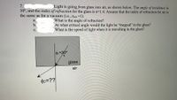 7.
Light is going from glass into air, as shown below. The angle of incidence is
30°, and the index of refraction for the glass is n=1.4. Assume that the index of refraction for air is
the same as for a vacuum (i.e., nair =1).
What is the angle of refraction?
At what critical angle would the light be "trapped" in the glass?
What is the speed of light when it is travelling in the glass?
a.
b.
с.
01=30°
glass
air
02=??
