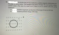 6.
A circular loop of wire is placed in a uniform magnetic field pointing into
the page, as shown below. The strength of the field is 10 Tesla. The wire loop has a radius
of 0.01 meter. (The area of a circle is tr².) There is a 0.2 A current in the wire, going
clockwise.
Find the magnitude and direction of the torque (if any) on the loop.
Find the potential energy of the loop.
а.
b.
ХXXXX XXXX В
X X X X XX X X
X XX X X X X X
X X XX X XX X X
ХXXXX XXXX
