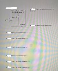 a.
What is the equivalent resistance for
this circuit?
R1=10 2 R3=4 2
R2=1 2
12 V
R4=1 2
b.
What total current in the circuit?
с.
What is the current through R1?
d.
What is the current through R2?
е.
What is the current through R3?
f.
What is the current through R4?
g.
What is the voltage drop across R1?
h.
What is the voltage drop across R2?
