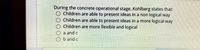 During the concrete operational stage, Kohlberg states that:
Children are able to present ideas in a non logical way
Children are able to present ideas in a more logical way
Children are more flexible and logical
O a and c
O b and c
