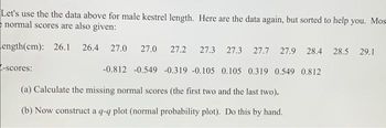 Let's use the the data above for male kestrel length. Here are the data again, but sorted to help you. Mos
normal scores are also given:
Length(cm): 26.1 26.4 27.0 27.0 27.2 27.3 27.3 27.7 27.9 28.4 28.5 29.1
-0.812 -0.549 -0.319 -0.105 0.105 0.319 0.549 0.812
-scores:
(a) Calculate the missing normal scores (the first two and the last two).
(b) Now construct a q-q plot (normal probability plot). Do this by hand.