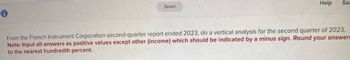 Saved
Help
Sav
From the French Instrument Corporation second-quarter report ended 2023, do a vertical analysis for the second quarter of 2023.
Note: Input all answers as positive values except other (income) which should be indicated by a minus sign. Round your answers
to the nearest hundredth percent.