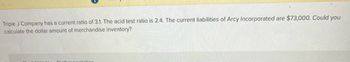 Triple J Company has a current ratio of 3.1. The acid test ratio is 2.4. The current liabilities of Arcy Incorporated are $73,000. Could you
calculate the dollar amount of merchandise inventory?