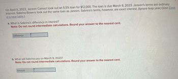 On April 5, 2022, Janeen Camoct took out an 5.5% loan for $12,000. The loan is due March 9, 2023. Janeen's terms are ordinary
interest. Sabrina Bowers took out the same loan as Janeen. Sabrina's terms, however, are exact interest. (Ignore leap year.) (Use Days
in a year table.)
a. What is Sabrina's difference in interest?
Note: Do not round intermediate calculations. Round your answer to the nearest cent.
Difference
b. What will Sabrina pay on March 9, 2023?
Note: Do not round intermediate calculations. Round your answer to the nearest cent.
Amount