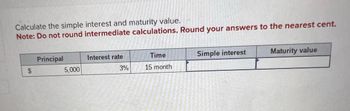 Calculate the simple interest and maturity value.
Note: Do not round intermediate calculations. Round your answers to the nearest cent.
$
Principal
5,000
Interest rate
3%
Time
15 month
Simple interest
Maturity value