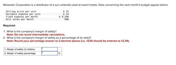 Molander Corporation is a distributor of a sun umbrella used at resort hotels. Data concerning the next month's budget appear below:
Selling price per unit
Variable expense per unit
Fixed expense per month
Unit sales per month
Required:
1. What is the company's margin of safety?
$ 25
$ 14
$ 9,240
990
Note: Do not round intermediate calculations.
2. What is the company's margin of safety as a percentage of its sales?
Note: Round your percentage answer to 2 decimal places (i.e. .1234 should be entered as 12.34).
1. Margin of safety (in dollars)
2. Margin of safety percentage
%