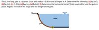 The 1.5-m-long gate is a quarter circle with radius = 0.90 m and is hinged at A. Determine the following: (a) Av (m²),
(b) hy (m), (c) Fx (kN), (d) hpv (m), (e) Fy (kN). (f) Determine the horizontal force P (kN), required to hold the gate in
place. Neglect friction at the hinge and the weight of the gate.
water
gate
