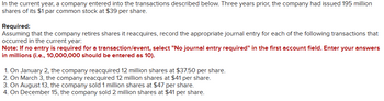 In the current year, a company entered into the transactions described below. Three years prior, the company had issued 195 million
shares of its $1 par common stock at $39 per share.
Required:
Assuming that the company retires shares it reacquires, record the appropriate journal entry for each of the following transactions that
occurred in the current year:
Note: If no entry is required for a transaction/event, select "No journal entry required" in the first account field. Enter your answers
in millions (i.e., 10,000,000 should be entered as 10).
1. On January 2, the company reacquired 12 million shares at $37.50 per share.
2. On March 3, the company reacquired 12 million shares at $41 per share.
3. On August 13, the company sold 1 million shares at $47 per share.
4. On December 15, the company sold 2 million shares at $41 per share.