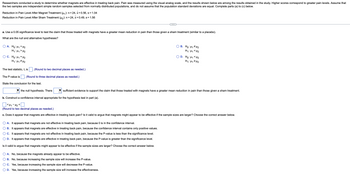 Researchers conducted a study to determine whether magnets are effective in treating back pain. Pain was measured using the visual analog scale, and the results shown below are among the results obtained in the study. Higher scores correspond to greater pain levels. Assume that
the two samples are independent simple random samples selected from normally distributed populations, and do not assume that the population standard deviations are equal. Complete parts (a) to (c) below.
Reduction in Pain Level After Magnet Treatment (µ₁): n = 24, x = 0.56, s = 1.04
Reduction in Pain Level After Sham Treatment (µ₂): n = 24, x = 0.49, s = 1.56
a. Use a 0.05 significance level to test the claim that those treated with magnets have a greater mean reduction in pain than those given a sham treatment (similar to a placebo).
What are the null and alternative hypotheses?
OA. Ho: H₁ H₂
H₁: H₁ H₂
OC. Ho: M1 = µ¹₂
H₁: H₁ H₂
(Round to two decimal places as needed.)
The P-value is (Round to three decimal places as needed.)
The test statistic, t, is
State the conclusion for the test.
B. Ho: H₁ H2
H₁: M₁ <H₂
the null hypothesis. There
sufficient evidence to support the claim that those treated with magnets have a greater mean reduction in pain than those given a sham treatment.
b. Construct a confidence interval appropriate for the hypothesis test in part (a).
A. It appears that magnets are not effective in treating back pain, because 0 is in the confidence interval.
B. It appears that magnets are effective in treating back pain, because the confidence interval contains only positive values.
C. It appears that magnets are not effective in treating back pain, because the P-value is less than the significance level.
D. It appears that magnets are effective in treating back pain, because the P-value is greater than the significance level.
Is it valid to argue that magnets might appear to be effective if the sample sizes are larger? Choose the correct answer below.
OD. Ho: H1 H₂
H₁: H₁ H₂
<H₁-H₂<
(Round to two decimal places as needed.)
c. Does it appear that magnets are effective in treating back pain? Is it valid to argue that magnets might appear to be effective if the sample sizes are larger? Choose the correct answer below.
A. No, because the magnets already appear to be effective.
B. No, because increasing the sample size will increase the P-value.
C. Yes, because increasing the sample size will decrease the P-value.
D. Yes, because increasing the sample size will increase the effectiveness.